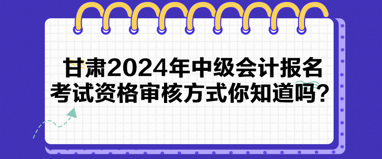 甘肅2024年中級會計報名考試資格審核方式你知道嗎？