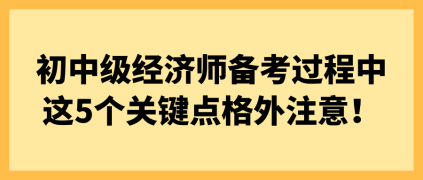 初中級經(jīng)濟(jì)師備考過程中 這5個關(guān)鍵點(diǎn)格外注意！