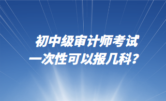 初中級審計師考試一次性可以報幾科？