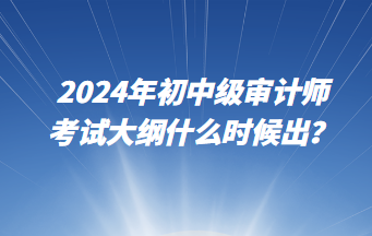 2024年初中級審計師考試大綱什么時候出？