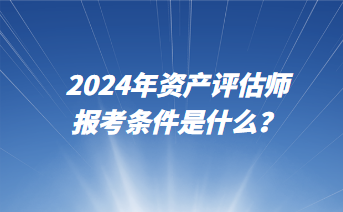 2024年資產(chǎn)評估師報考條件是什么？