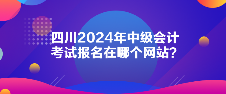 四川2024年中級會計(jì)考試報名在哪個網(wǎng)站？