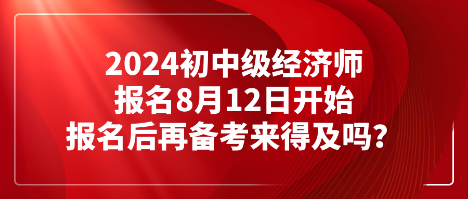 2024初中級經(jīng)濟師報名8月12日開始 報名后再備考來得及嗎？