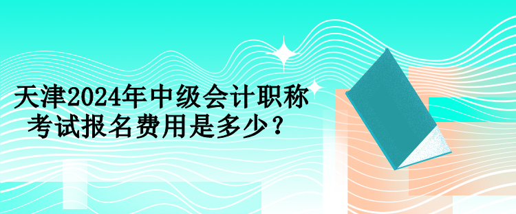 天津2024年中級會計職稱考試報名費用是多少？