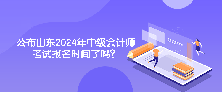 公布山東2024年中級會計師考試報名時間了嗎？