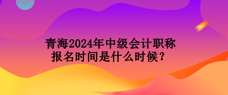 青海2024年中級會計職稱報名時間是什么時候？