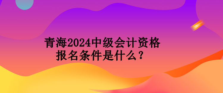 青海2024中級會計資格報名條件是什么？