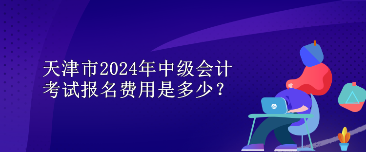 天津市2024年中級(jí)會(huì)計(jì)考試報(bào)名費(fèi)用是多少？