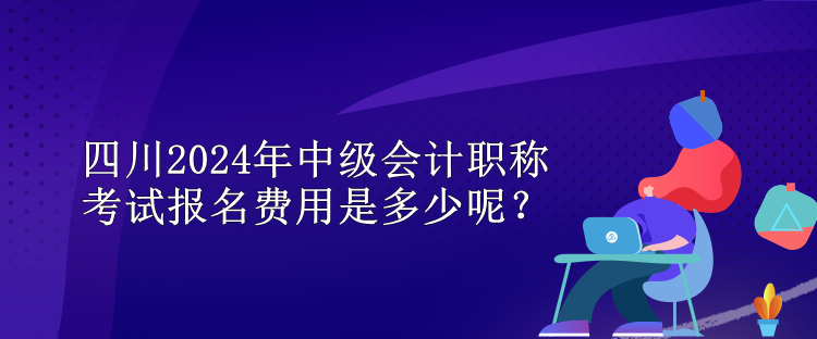 四川2024年中級會計職稱考試報名費用是多少呢？