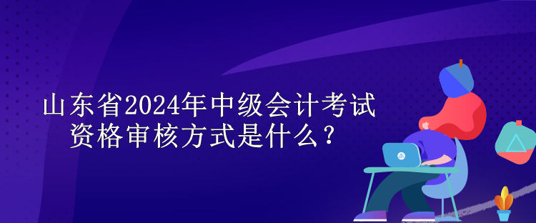 山東省2024年中級會計考試資格審核方式是什么？