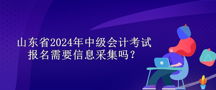 山東省2024年中級(jí)會(huì)計(jì)考試報(bào)名需要信息采集嗎？