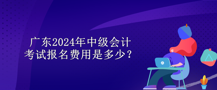 廣東2024年中級會計考試報名費用是多少？