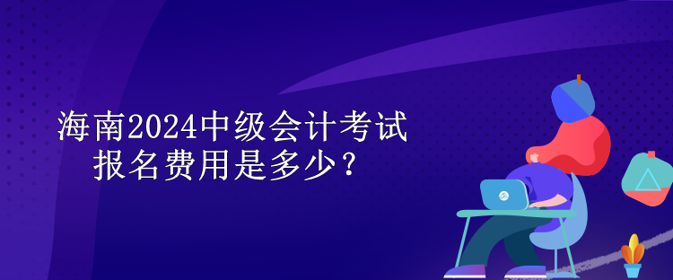 海南2024中級會計考試報名費用是多少？