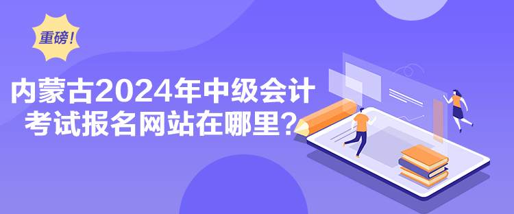 內(nèi)蒙古2024年中級會計考試報名網(wǎng)站在哪里？