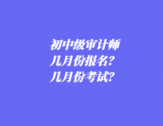 初中級審計師幾月份報名？幾月份考試？