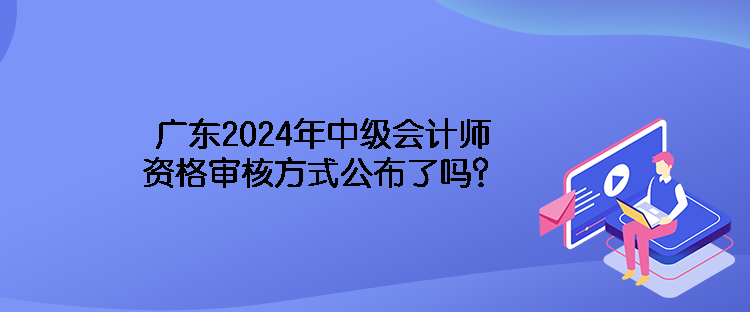 廣東2024年中級會計師資格審核方式公布了嗎？