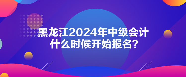 黑龍江2024年中級會計(jì)什么時(shí)候開始報(bào)名？