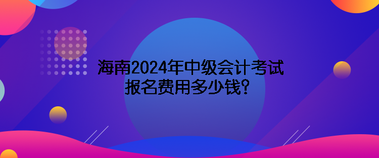 海南2024年中級會計考試報名費(fèi)用多少錢？