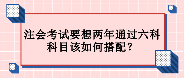 注會考試要想兩年通過六科 科目該如何搭配？