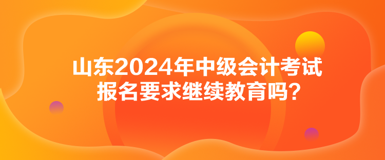 山東2024年中級(jí)會(huì)計(jì)考試報(bào)名要求繼續(xù)教育嗎？