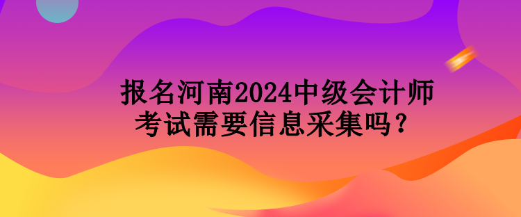 報名河南2024中級會計師考試需要信息采集嗎？