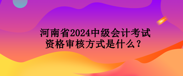 河南省2024中級(jí)會(huì)計(jì)考試資格審核方式是什么？