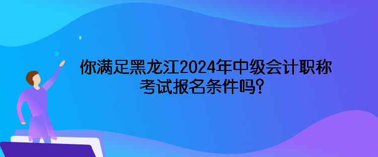 你滿足黑龍江2024年中級會計職稱考試報名條件嗎？