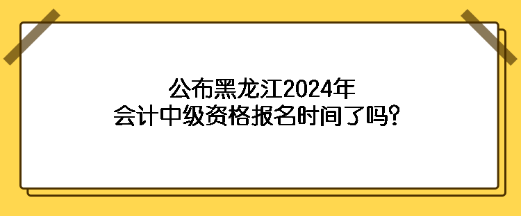 公布黑龍江2024年會計(jì)中級資格報名時間了嗎？