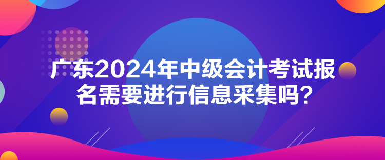 廣東2024年中級(jí)會(huì)計(jì)考試報(bào)名需要進(jìn)行信息采集嗎？