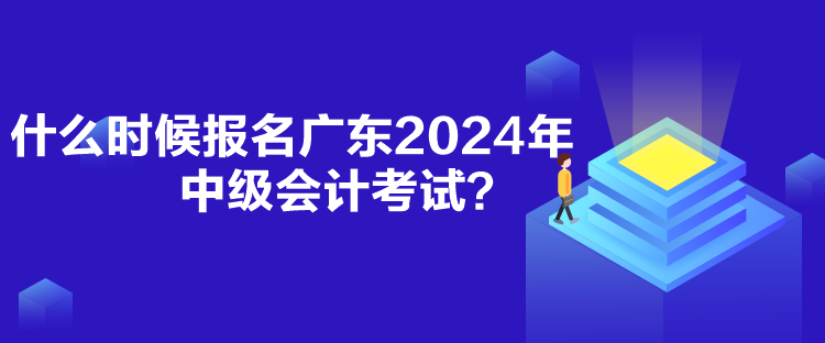 什么時候報名廣東2024年中級會計考試？