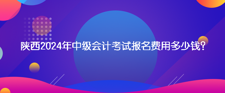 陜西2024年中級會計考試報名費(fèi)用多少錢？