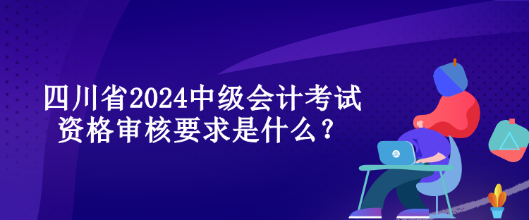 四川省2024中級會計考試資格審核要求是什么？