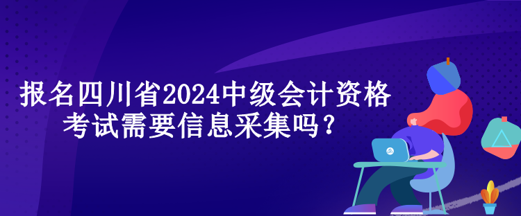 報名四川省2024中級會計資格考試需要信息采集嗎？