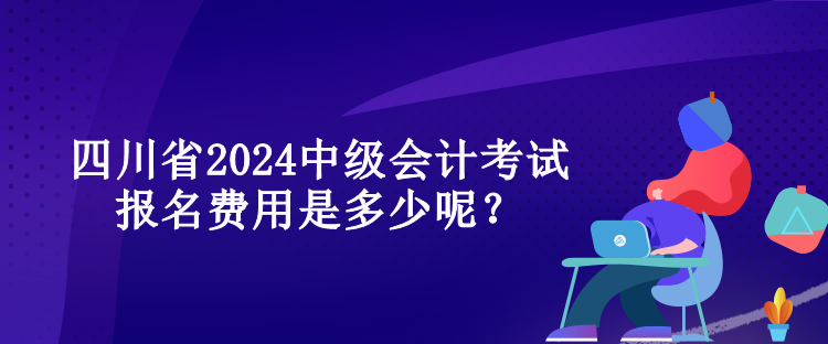 四川省2024中級(jí)會(huì)計(jì)考試報(bào)名費(fèi)用是多少呢？