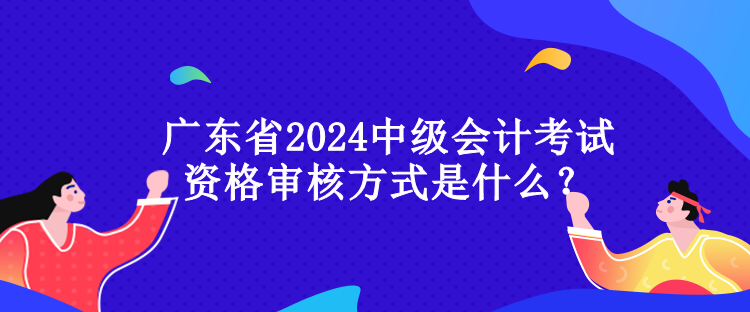 廣東省2024中級會計考試資格審核方式是什么？