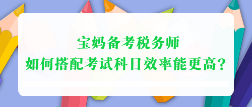 寶媽備考稅務(wù)師 如何搭配考試科目效率能更高？