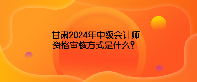 甘肅2024年中級(jí)會(huì)計(jì)師資格審核方式是什么？