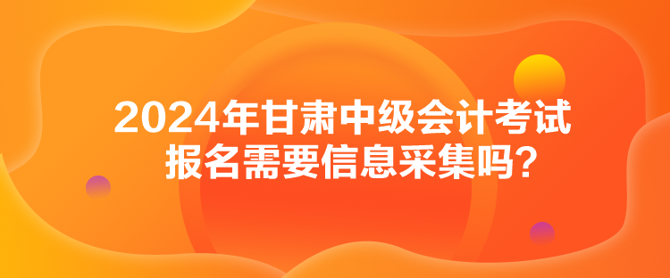 2024年甘肅中級會計考試報名需要信息采集嗎？