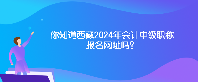 你知道西藏2024年會計(jì)中級職稱報(bào)名網(wǎng)址嗎？