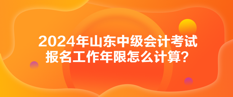 2024年山東中級會計考試報名工作年限怎么計算？