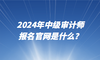 2024年中級審計師報名官網(wǎng)是什么？