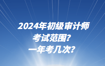 2024年初級審計師考試范圍？一年考幾次？