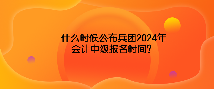 什么時候公布兵團2024年會計中級報名時間？