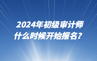 2024年初級(jí)審計(jì)師什么時(shí)候開(kāi)始報(bào)名？