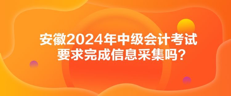 安徽2024年中級會計考試要求完成信息采集嗎？