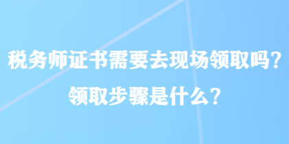 稅務(wù)師證書需要去現(xiàn)場領(lǐng)取嗎？領(lǐng)取步驟是什么？