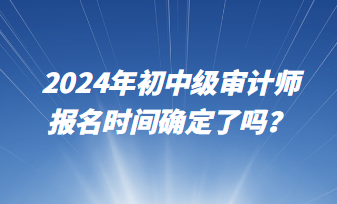 2024年初中級(jí)審計(jì)師報(bào)名時(shí)間確定了嗎？