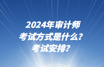 2024年審計師考試方式是什么？考試安排？