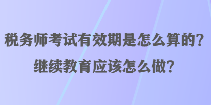 稅務(wù)師考試有效期是怎么算的？繼續(xù)教育應(yīng)該怎么做？