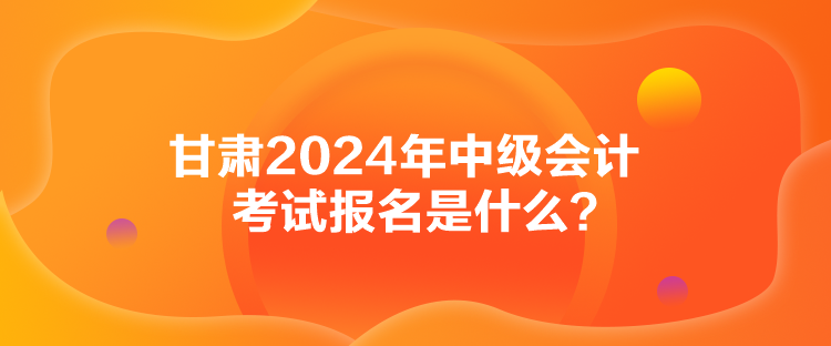 甘肅2024年中級會計考試報名是什么？